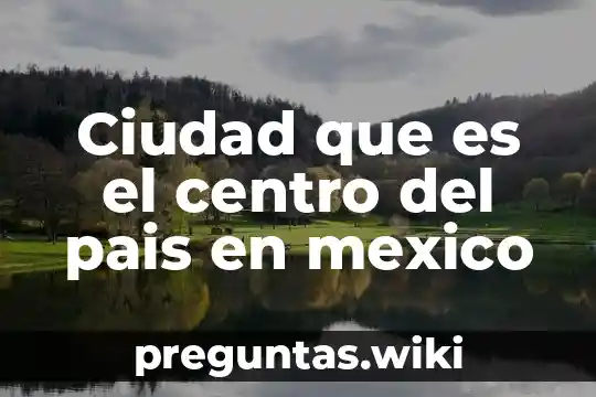 Ciudad que es el centro del pais en mexico