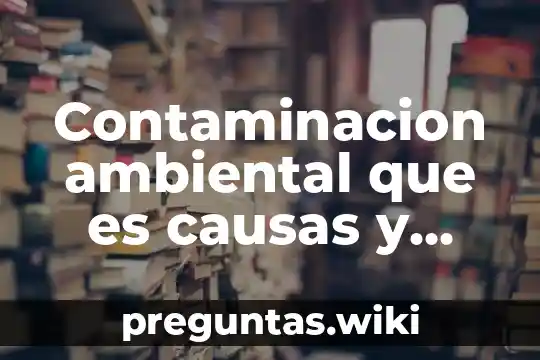 Contaminacion ambiental que es causas y consecuencias