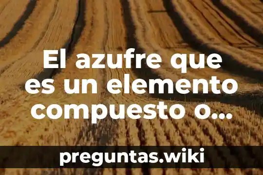 El azufre que es un elemento compuesto o mezcla