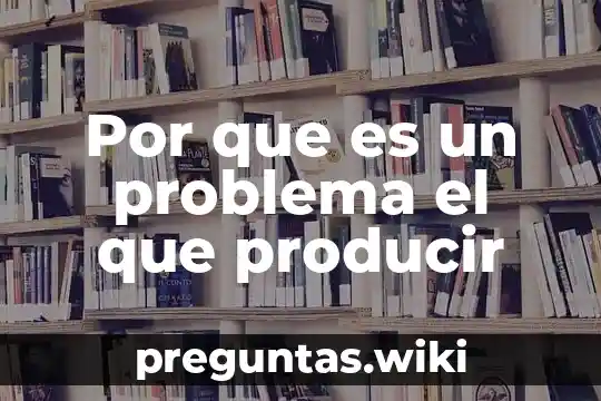 Por que es un problema el que producir