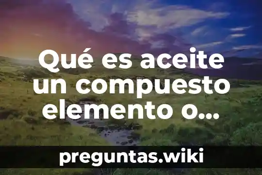 Qué es aceite un compuesto elemento o mezcla