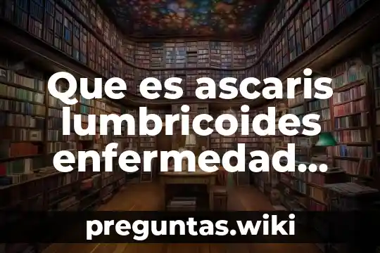 Que es ascaris lumbricoides enfermedad produce