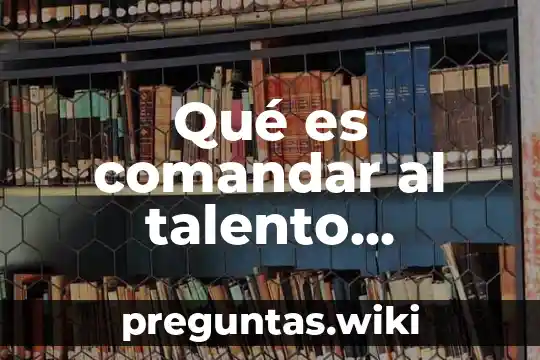 Qué es comandar al talento humano