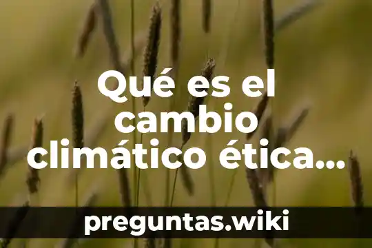 Qué es el cambio climático ética y valores