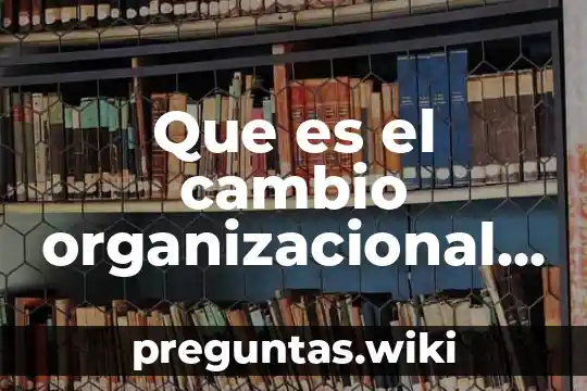 Que es el cambio organizacional definicion clara y concisa