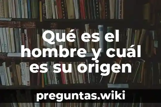 Qué es el hombre y cuál es su origen