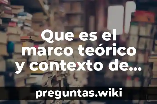 Que es el marco teórico y contexto de la investigación