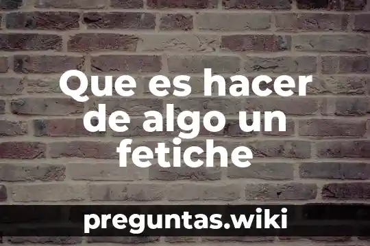 Que es hacer de algo un fetiche