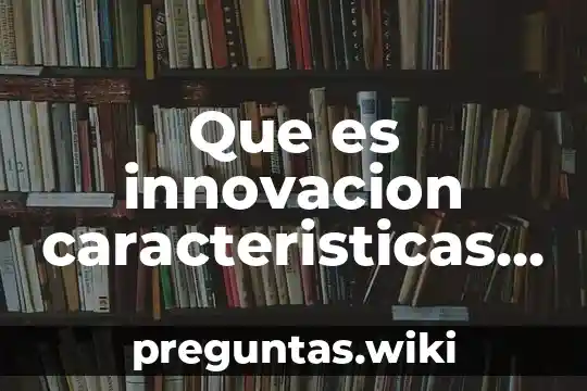 Que es innovacion caracteristicas y elementos