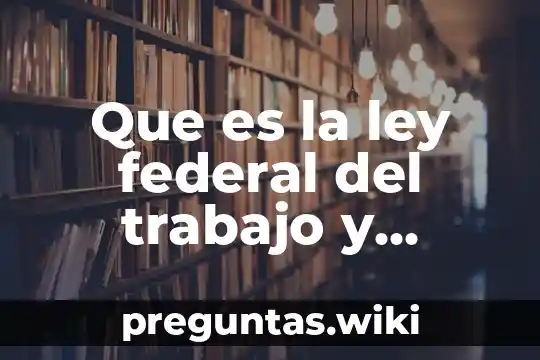 Que es la ley federal del trabajo y contenido