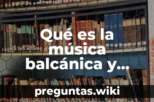 Qué es la música balcánica y cuál es su origen