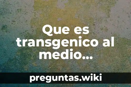Que es transgenico al medio ambiente
