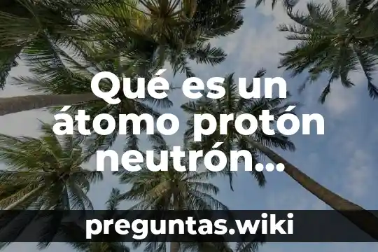 Qué es un átomo protón neutrón electrón