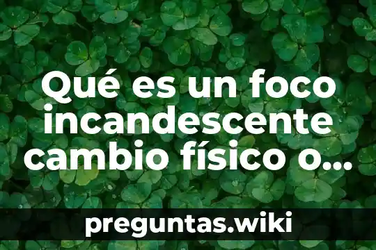 Qué es un foco incandescente cambio físico o químico