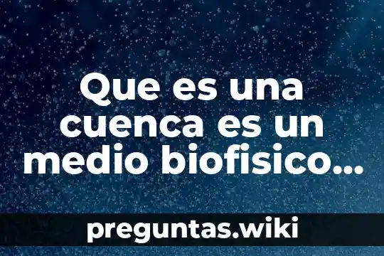 Que es una cuenca es un medio biofisico medio biologico