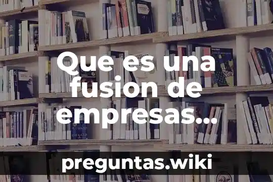 Que es una fusion de empresas caracteristicas y clasificacion