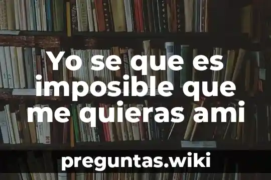 Yo se que es imposible que me quieras ami
